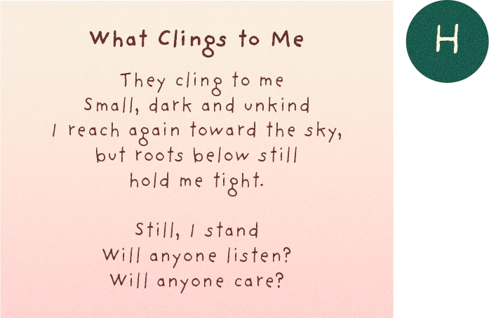 Hiyala's poem, What Clings to Me: They cling to me, small, dark and unkind. I reach again toward the sky, but roots below still hold me tight. Still, I stand. Will anyone listen? Will anyone care?